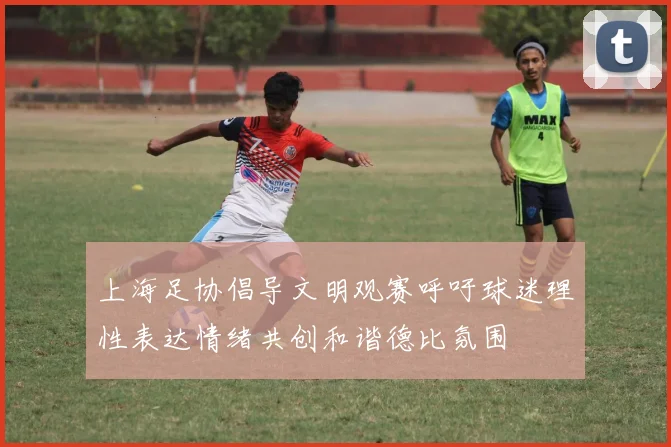 上海足协倡导文明观赛呼吁球迷理性表达情绪共创和谐德比氛围