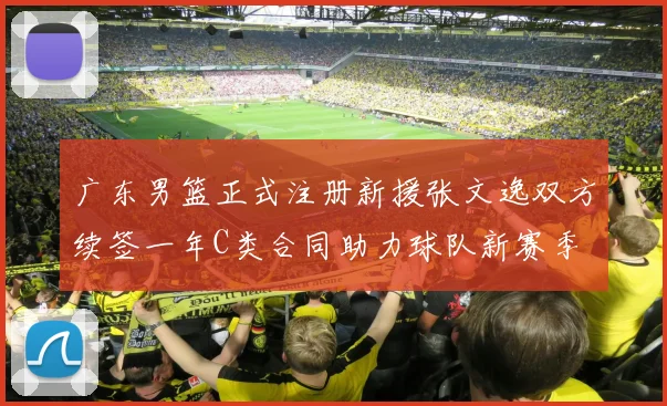 广东男篮正式注册新援张文逸双方续签一年C类合同助力球队新赛季