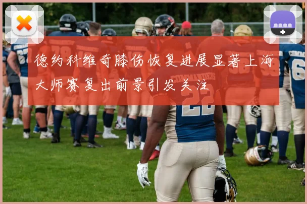 德约科维奇膝伤恢复进展显著上海大师赛复出前景引发关注