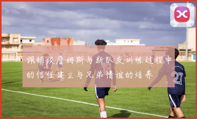 佩顿谈詹姆斯与新队友训练过程中的信任建立与兄弟情谊的培养