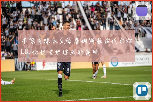 韦德将球队交给詹姆斯菲兹代尔称LBJ低位苦练迎来新高峰