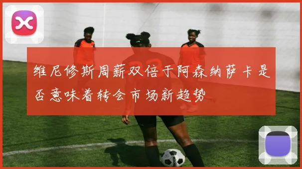 维尼修斯周薪双倍于阿森纳萨卡是否意味着转会市场新趋势