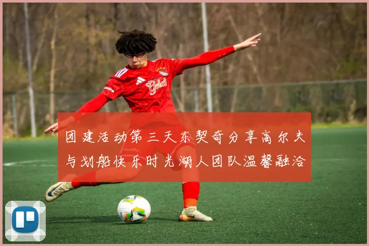 团建活动第三天东契奇分享高尔夫与划船快乐时光湖人团队温馨融洽