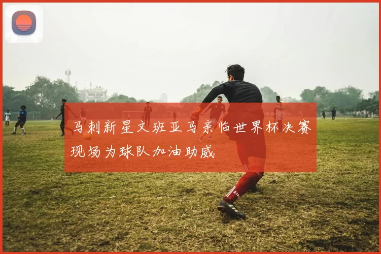 马刺新星文班亚马亲临世界杯决赛现场为球队加油助威