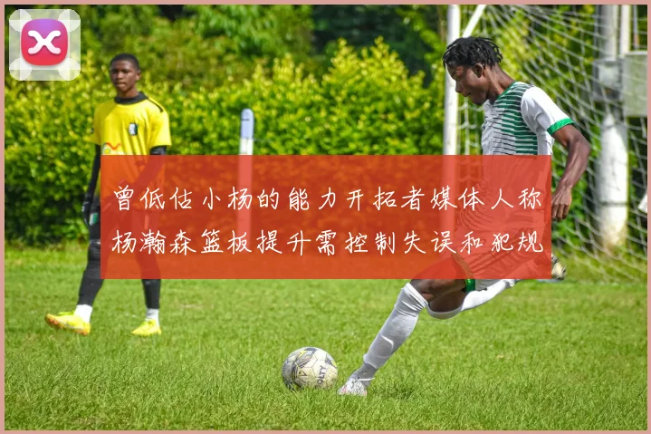 曾低估小杨的能力开拓者媒体人称杨瀚森篮板提升需控制失误和犯规