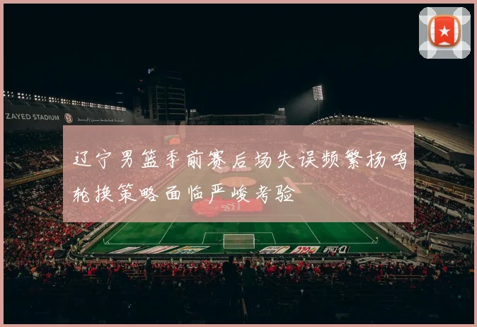 辽宁男篮季前赛后场失误频繁杨鸣轮换策略面临严峻考验