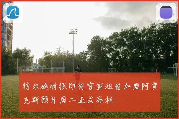 特尔施特根即将官宣租借加盟阿贾克斯预计周二正式亮相
