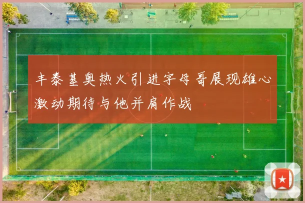 丰泰基奥热火引进字母哥展现雄心激动期待与他并肩作战